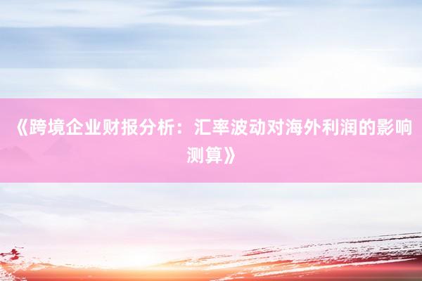 《跨境企业财报分析：汇率波动对海外利润的影响测算》
