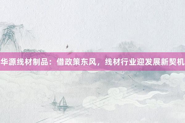 华源线材制品：借政策东风，线材行业迎发展新契机