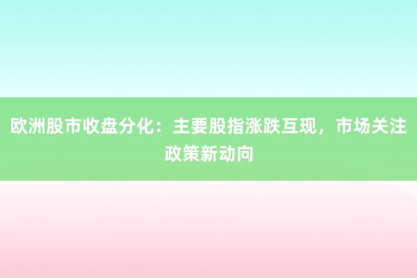 欧洲股市收盘分化:主要股指涨跌互现,市场关注政策新动向