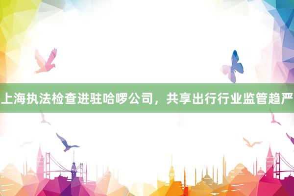 上海执法检查进驻哈啰公司,共享出行行业监管趋严