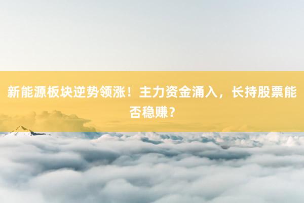 新能源板块逆势领涨!主力资金涌入,长持股票能否稳赚?