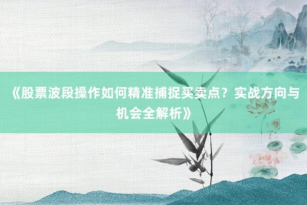 《股票波段操作如何精准捕捉买卖点?实战方向与机会全解析》