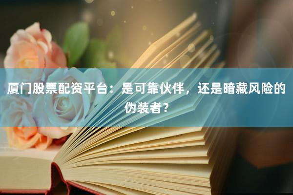 厦门股票配资平台：是可靠伙伴，还是暗藏风险的伪装者？