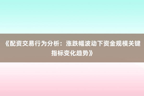 《配资交易行为分析：涨跌幅波动下资金规模关键指标变化趋势》