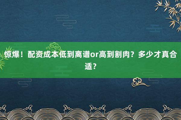 惊爆！配资成本低到离谱or高到割肉？多少才真合适？
