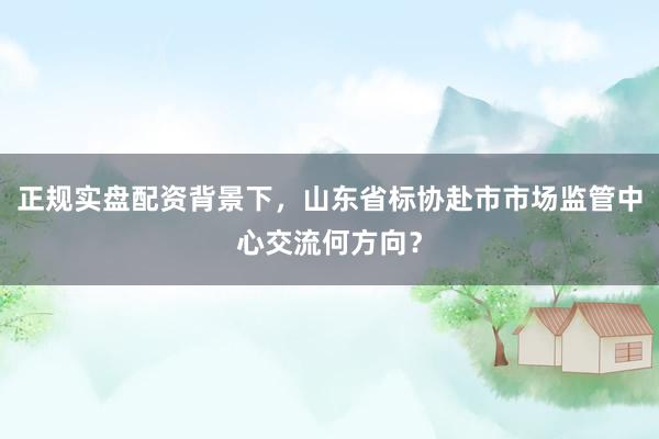 正规实盘配资背景下，山东省标协赴市市场监管中心交流何方向？