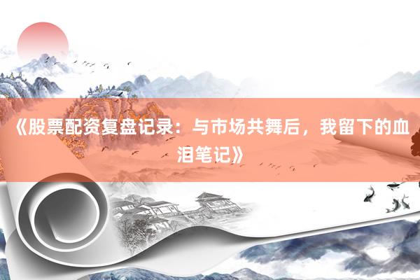《股票配资复盘记录:与市场共舞后,我留下的血泪笔记》