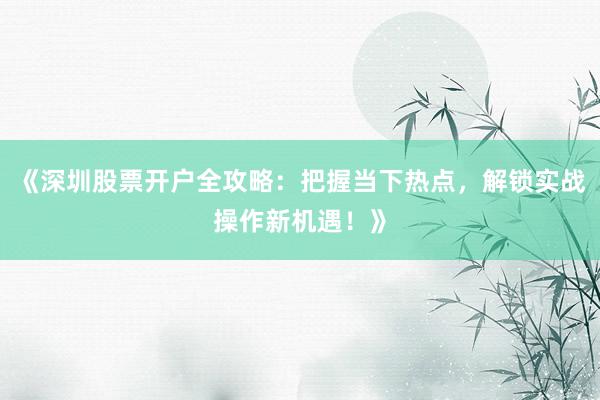 《深圳股票开户全攻略：把握当下热点，解锁实战操作新机遇！》