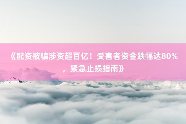 《配资被骗涉资超百亿！受害者资金跌幅达80%，紧急止损指南》