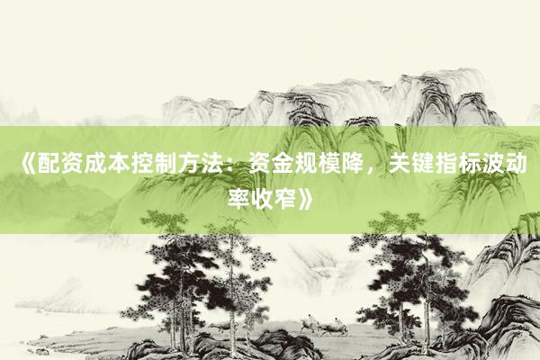 《配资成本控制方法：资金规模降，关键指标波动率收窄》