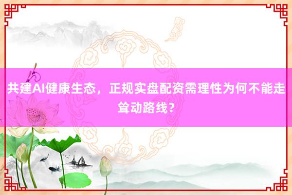 共建AI健康生态，正规实盘配资需理性为何不能走耸动路线？