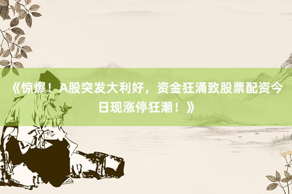 《惊爆！A股突发大利好，资金狂涌致股票配资今日现涨停狂潮！》