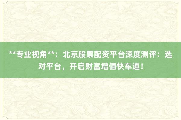 **专业视角**：北京股票配资平台深度测评：选对平台，开启财富增值快车道！