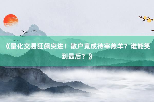 《量化交易狂飙突进！散户竟成待宰羔羊？谁能笑到最后？》