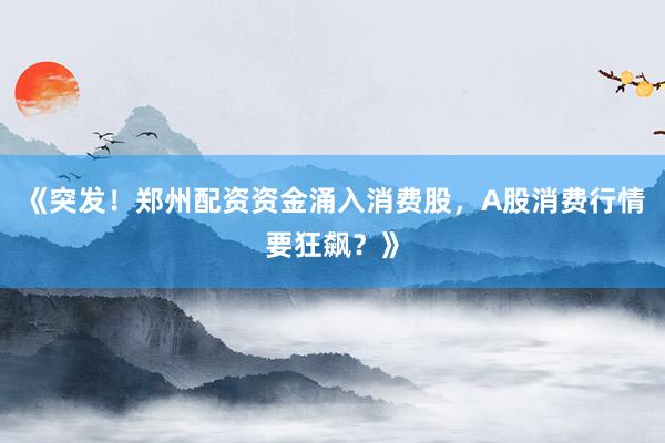 《突发！郑州配资资金涌入消费股，A股消费行情要狂飙？》