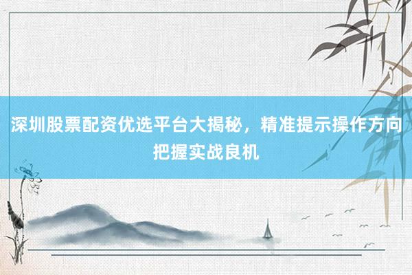 深圳股票配资优选平台大揭秘,精准提示操作方向把握实战良机