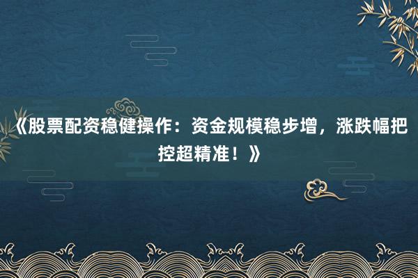 《股票配资稳健操作：资金规模稳步增，涨跌幅把控超精准！》