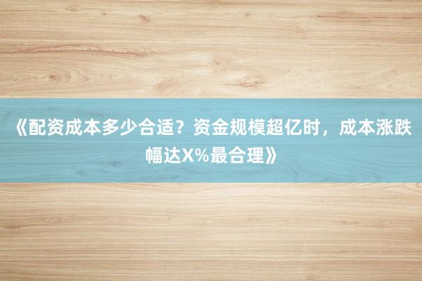《配资成本多少合适？资金规模超亿时，成本涨跌幅达X%最合理》