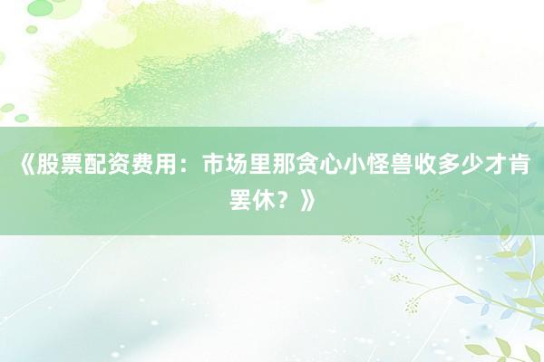 《股票配资费用：市场里那贪心小怪兽收多少才肯罢休？》