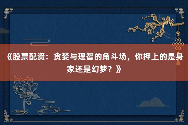 《股票配资：贪婪与理智的角斗场，你押上的是身家还是幻梦？》