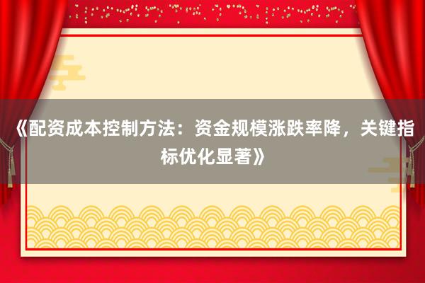 《配资成本控制方法：资金规模涨跌率降，关键指标优化显著》