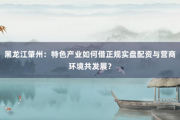 黑龙江肇州：特色产业如何借正规实盘配资与营商环境共发展？