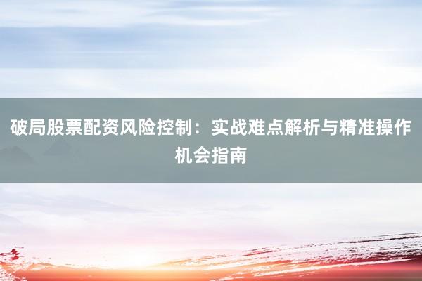 破局股票配资风险控制：实战难点解析与精准操作机会指南