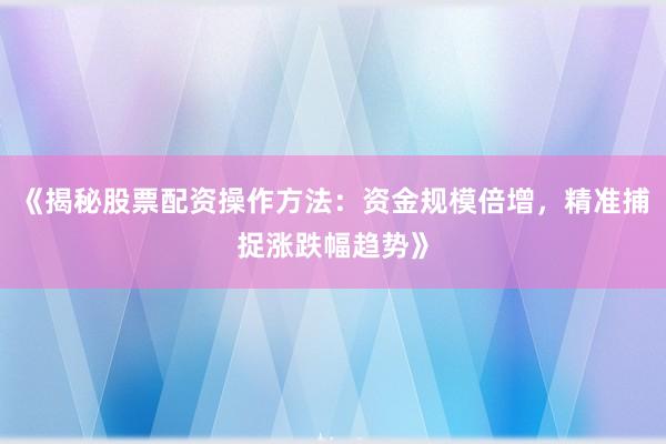 《揭秘股票配资操作方法：资金规模倍增，精准捕捉涨跌幅趋势》