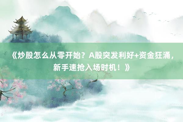 《炒股怎么从零开始？A股突发利好+资金狂涌，新手速抢入场时机！》