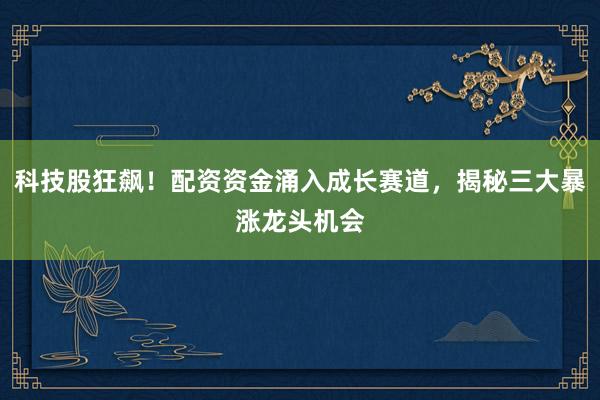 科技股狂飙！配资资金涌入成长赛道，揭秘三大暴涨龙头机会