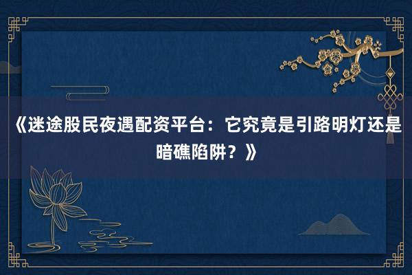 《迷途股民夜遇配资平台：它究竟是引路明灯还是暗礁陷阱？》