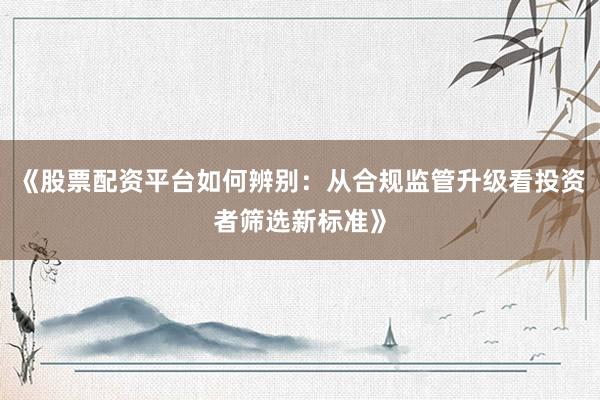 《股票配资平台如何辨别:从合规监管升级看投资者筛选新标准》