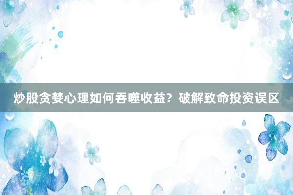 炒股贪婪心理如何吞噬收益？破解致命投资误区