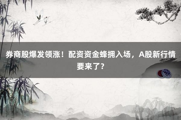 券商股爆发领涨！配资资金蜂拥入场，A股新行情要来了？
