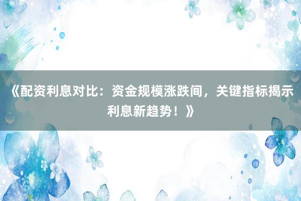 《配资利息对比：资金规模涨跌间，关键指标揭示利息新趋势！》
