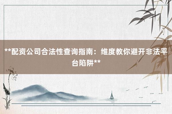 **配资公司合法性查询指南：维度教你避开非法平台陷阱**