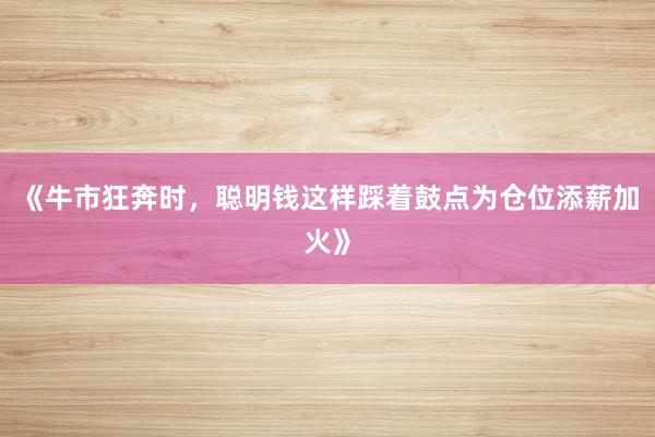 《牛市狂奔时，聪明钱这样踩着鼓点为仓位添薪加火》