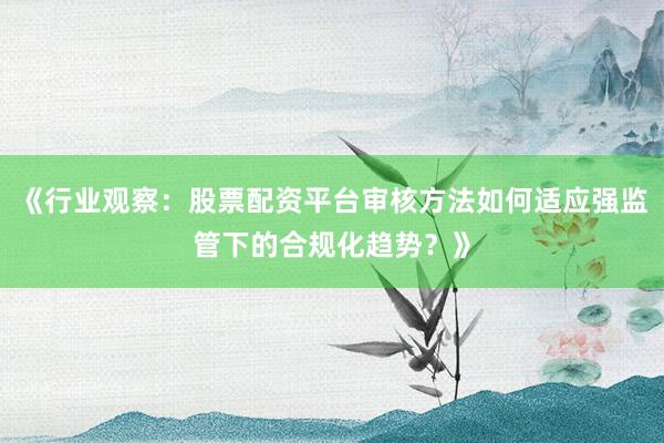 《行业观察：股票配资平台审核方法如何适应强监管下的合规化趋势？》