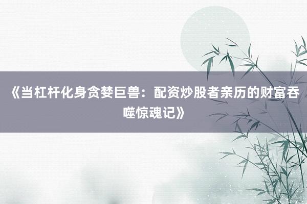 《当杠杆化身贪婪巨兽：配资炒股者亲历的财富吞噬惊魂记》
