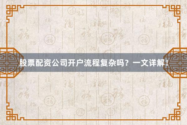 股票配资公司开户流程复杂吗？一文详解！
