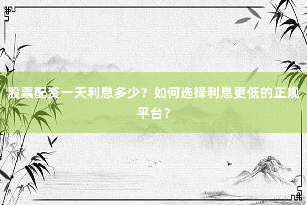 股票配资一天利息多少？如何选择利息更低的正规平台？