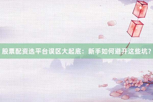 股票配资选平台误区大起底：新手如何避开这些坑？