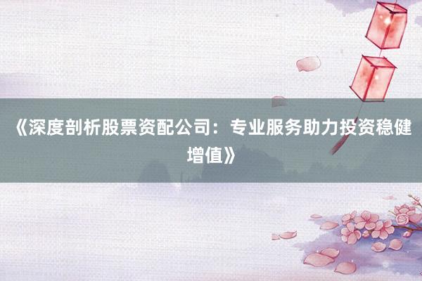 《深度剖析股票资配公司：专业服务助力投资稳健增值》