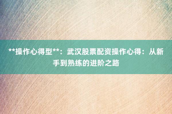 **操作心得型**：武汉股票配资操作心得：从新手到熟练的进阶之路