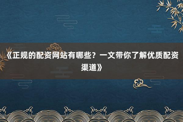 《正规的配资网站有哪些？一文带你了解优质配资渠道》