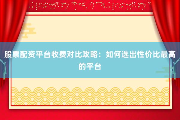股票配资平台收费对比攻略：如何选出性价比最高的平台