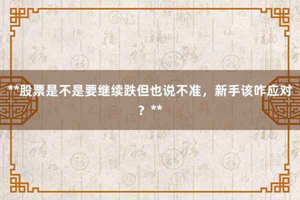 **股票是不是要继续跌但也说不准，新手该咋应对？**
