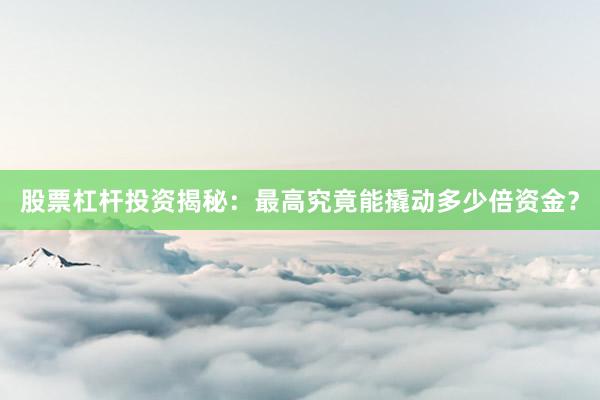 股票杠杆投资揭秘：最高究竟能撬动多少倍资金？