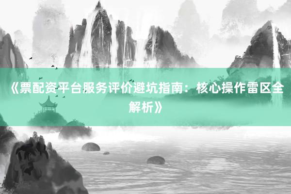 《票配资平台服务评价避坑指南：核心操作雷区全解析》