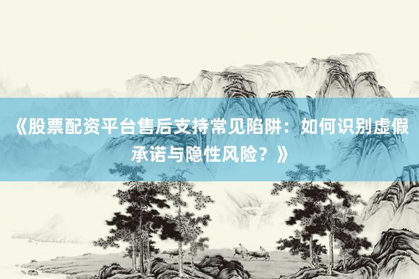 《股票配资平台售后支持常见陷阱：如何识别虚假承诺与隐性风险？》